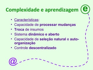 Complexidade e aprendizagem Características : Capacidade de  processar mudanças Troca  de insumos Sistema  dinâmico e aberto Capacidade de  seleção natural  e  auto-organização  Controle  descentralizado e @ 