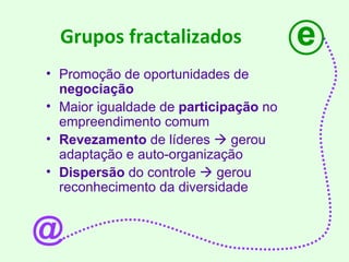 Grupos fractalizados Promoção de oportunidades de  negociação Maior igualdade de  participação  no empreendimento comum Revezamento  de líderes    gerou adaptação e auto-organização  Dispersão  do controle    gerou reconhecimento da diversidade e @ 
