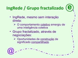 IngRede / Grupo fractalizado IngRede, mesmo sem interação direta: O comportamento  coletivo  emergiu de uma inteligência coletiva Grupo fractalizado, através de negociações: Oportunidades de  construção  de significado  compartilhado e @ 