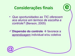 Considerações finais Que oportunidades as TIC oferecem aos alunos em termos de escolha e controle?  (Benson, 2005)  Dispersão do controle     favorece a  aprendizagem  individual e/ou coletiva e @ 