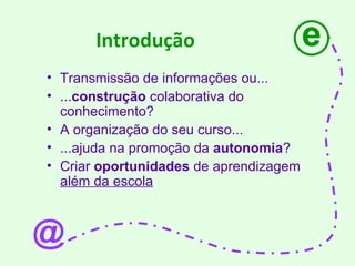 Introdução Transmissão de informações ou... ... construção  colaborativa do conhecimento? A organização do seu curso... ...ajuda na promoção da  autonomia ? Criar  oportunidades  de aprendizagem  além da escola e @ 