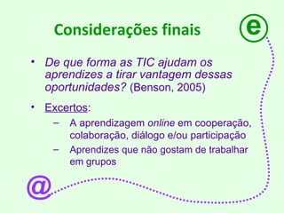Considerações finais De que forma as TIC ajudam os aprendizes a tirar vantagem dessas oportunidades?   (Benson, 2005)   Excertos : A aprendizagem  online  em cooperação, colaboração, diálogo e/ou participação Aprendizes que não gostam de trabalhar em grupos e @ 