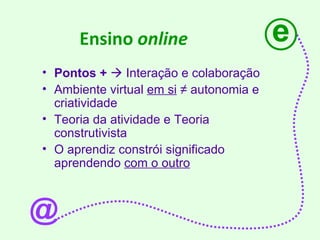 Ensino  online   Pontos +     Interação e colaboração  Ambiente virtual  em si   ≠ autonomia e criatividade Teoria da atividade e Teoria construtivista O aprendiz constrói significado aprendendo  com o outro e @ 