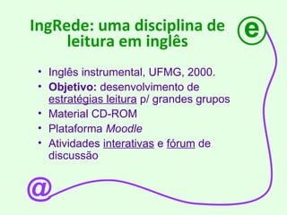 IngRede: uma disciplina de leitura em inglês Inglês instrumental, UFMG, 2000. Objetivo:  desenvolvimento de  estratégias leitura  p/ grandes grupos Material CD-ROM Plataforma  Moodle Atividades  interativas  e  fórum  de discussão  e @ 