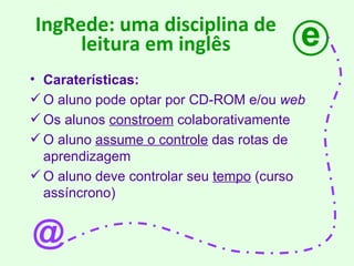 IngRede: uma disciplina de leitura em inglês Caraterísticas: O aluno pode optar por CD-ROM e/ou  web Os alunos  constroem  colaborativamente O aluno  assume o controle  das rotas de aprendizagem O aluno deve controlar seu  tempo  (curso assíncrono) e @ 