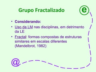 Grupo Fractalizado Considerando: Uso da LM  nas disciplinas, em detrimento da LE Fractal : formas compostas de estruturas similares em escalas diferentes (Mandelbrot, 1982) e @ 