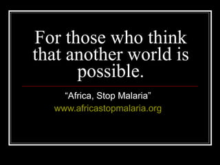 For those who think that another world is possible. “ Africa, Stop Malaria” www.africastopmalaria.org 