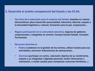2. Desarrolla el ámbito competencial del Estado y las CC.AA

   –   Fija fines de la educación para el conjunto del Estado, basados en valores
       democráticos: pleno desarrollo personalidad, tolerancia, libertad, respeto a
       la diversidad lingüística y cultural, formación para la paz, cooperación...

   –   Regula participación de la comunidad educativa: órganos de gobierno
       unipersonales y colegiados en centros, Consejo Escolar Estado, Consejos
       Territoriales

   –   Reconoce derechos a:
       • Padres (colaborar en la gestión de los centros, utilizar locales para sus
          actividades, promover federaciones de asociaciones...

       • Alumnos (participar en centro, valoración objetiva de su rendimiento,
         respeto a su integridad y dignidad personal, recibir información y
         orientación, a recibir ayudas para compensar carencias familiares...)
 