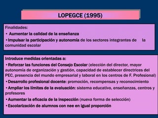 LOPEGCE (1995)
Finalidades:
• Aumentar la calidad de la enseñanza
•Impulsar la participación y autonomía de los sectores integrantes de   la
comunidad escolar


Introduce medidas orientadas a:
•Reforzar las funciones del Consejo Escolar (elección del director, mayor
autonomía de organización y gestión, capacidad de establecer directrices del
PEC, presencia del mundo empresarial y laboral en los centros de F. Profesional)
•Desarrollo profesional docente: promoción, recompensas y reconocimiento
•Ampliar los límites de la evaluación: sistema educativo, enseñanzas, centros y
profesores
•Aumentar la eficacia de la inspección (nueva forma de selección)
•Escolarización de alumnos con nee en igual proporción
 