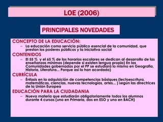 LOE (2006)

               PRINCIPALES NOVEDADES
CONCEPTO DE LA EDUCACIÓN:
   – La educación como servicio público esencial de la comunidad, que
     prestan los poderes públicos y la iniciativa social
CONTENIDOS
   – El 55 % y el 65 % de los horarios escolares se dedican al desarrollo de las
     enseñanzas mínimas (depende si existen lengua propia) En las
     Comunidades gobernadas por el PP se estudiará lo mismo en Geografia,
     Historia, Literatura... Porque así lo han acordado)
CURRÍCULA
   – Énfasis en la adquisición de competencias básiques (lectoescritura,
     matemáticas, ciencias, nuevas tecnologías, artes... ) según las directrices
     de la Unión Europea
EDUCACIÓN PARA LA CIUDADANIA
   – Nueva materia que estudiarán obligatoriamente todos los alumnos
     durante 4 cursos (uno en Primaria, dos en ESO y uno en BACH)
 