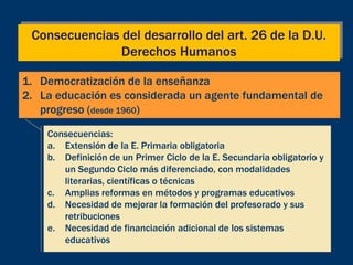 Consecuencias del desarrollo del art. 26 de la D.U.
               Derechos Humanos

1. Democratización de la enseñanza
2. La educación es considerada un agente fundamental de
   progreso (desde 1960)

    Consecuencias:
    a. Extensión de la E. Primaria obligatoria
    b. Definición de un Primer Ciclo de la E. Secundaria obligatorio y
       un Segundo Ciclo más diferenciado, con modalidades
       literarias, científicas o técnicas
    c. Amplias reformas en métodos y programas educativos
    d. Necesidad de mejorar la formación del profesorado y sus
       retribuciones
    e. Necesidad de financiación adicional de los sistemas
       educativos
 