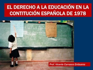 EL DERECHO A LA EDUCACIÓN EN LA
 CONTITUCIÓN ESPAÑOLA DE 1978




                Prof. Vicente Carrasco Embuena
 