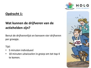 Opdracht 1:
Wat kunnen de drijfveren van de
actiehelden zijn?
Benut de drijfverenlijst en benoem vier drijfveren
per groepje.
Tijd:
• 5 minuten individueel
• 10 minuten uitwisselen in groep om tot top 4
te komen.
7
 