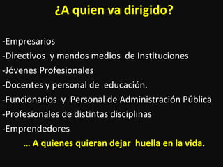 ¿A quien va dirigido? -Empresarios  -Directivos  y mandos medios  de Instituciones  -Jóvenes Profesionales -Docentes y personal de  educación. -Funcionarios  y  Personal de Administración Pública -Profesionales de distintas disciplinas -Emprendedores …  A quienes quieran dejar  huella en la vida. 