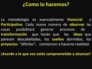 ¿Como lo hacemos? La metodología es esencialmente  Vivencial   y   Participativa .   Cada nueva manera de  observar  las cosas posibilitará generar procesos de   transformación   que harán que  las  ideas   que parecen descabelladas, los  sueños   dormidos, los  proyectos   “difíciles”,  comiencen a hacerse realidad. ¡Acorde a lo que vos estés comprometido a alcanzar! 