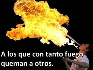 A los que con tanto fuego queman a otros. 