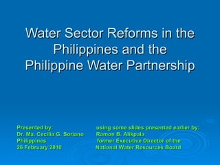 Water Sector Reforms in the Philippines and the Philippine Water Partnership Presented by:  using some slides presented earlier by: Dr. Ma. Cecilia G. Soriano  Ramon B. Alikpala Philippines  former Executive Director of the 26 February 2010  National Water Resources Board 