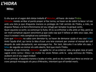 Es diu que en el segon dels dotze treballs d’Hèrcules, ell havia de matar l’hidra.
Hèrcules només arribar al pantà proper al llac Lerna, va haver-se de cobrir la boca i el nas
amb una tela ja que d’aquesta manera es protegia de l'alè verinós de l'hidra, a més, va
disparar fletxes a la font d'Amimome (el seu refugi) per temptar-la perquè sortís.
Quan aquesta va sortir, va començar la lluita. Ell es va enfrontar a ella amb un falç; però va
ser molt complicat aquest venciment ja que cada cop que li tallava un dels seus caps, dos
nous li creixien i més complicat era controlar-la.
Com que Hèrcules no sabia com derrotar-la, va haver de demanar ajuda el seu cosí Iolau.
Amb l'ajuda d'ell, qui tenia la idea d'usar una teia cremant per cremar el monyó del coll
després de cada decapitació, van aconseguir-ho. Per tant, Hèrcules li va tallar els caps, i
Iolau de seguida va cremar els colls oberts, fent que morís l’hidra.
Respecte al cap immortal, Hèrcules va agafar-lo i el va enterrar sota una gran roca al camí
sagrat entre Lerna i Eleia i va mullar les seves fletxes amb la sang verinosa de l'Hidra,
acabant així el seu segon treball.
En un principi, d'aquesta manera s'acaba el mite, però es diu també que Hera va enviar un
cranc perquè mossegués els peus d'è, intentant que ell també morís.
Mite:
L’HIDRA
 