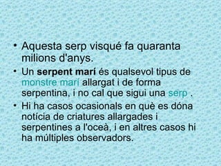 • Aquesta serp visqué fa quaranta
  milions d'anys.
• Un serpent marí és qualsevol tipus de
  monstre marí allargat i de forma
  serpentina, i no cal que sigui una serp .
• Hi ha casos ocasionals en què es dóna
  notícia de criatures allargades i
  serpentines a l'oceà, i en altres casos hi
  ha múltiples observadors.
 