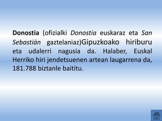 Donostia (ofizialki Donostia euskaraz eta San
Sebastián gaztelaniaz)Gipuzkoako hiriburu
eta udalerri nagusia da. Halaber, Euskal
Herriko hiri jendetsuenen artean laugarrena da,
181.788 biztanle baititu.
 