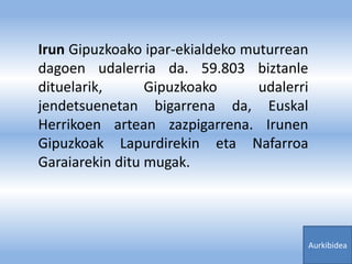 Irun Gipuzkoako ipar-ekialdeko muturrean
dagoen udalerria da. 59.803 biztanle
dituelarik, Gipuzkoako udalerri
jendetsuenetan bigarrena da, Euskal
Herrikoen artean zazpigarrena. Irunen
Gipuzkoak Lapurdirekin eta Nafarroa
Garaiarekin ditu mugak.
Aurkibidea
 