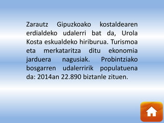 Zarautz Gipuzkoako kostaldearen
erdialdeko udalerri bat da, Urola
Kosta eskualdeko hiriburua. Turismoa
eta merkataritza ditu ekonomia
jarduera nagusiak. Probintziako
bosgarren udalerririk populatuena
da: 2014an 22.890 biztanle zituen.
 