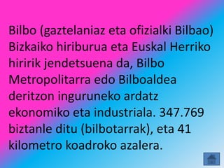 Bilbo (gaztelaniaz eta ofizialki Bilbao)
Bizkaiko hiriburua eta Euskal Herriko
hiririk jendetsuena da, Bilbo
Metropolitarra edo Bilboaldea
deritzon inguruneko ardatz
ekonomiko eta industriala. 347.769
biztanle ditu (bilbotarrak), eta 41
kilometro koadroko azalera.
 