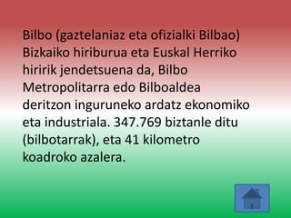 Bilbo (gaztelaniaz eta ofizialki Bilbao)
Bizkaiko hiriburua eta Euskal Herriko
hiririk jendetsuena da, Bilbo
Metropolitarra edo Bilboaldea
deritzon inguruneko ardatz ekonomiko
eta industriala. 347.769 biztanle ditu
(bilbotarrak), eta 41 kilometro
koadroko azalera.
 