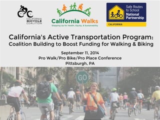 California's Active Transportation Program: 
Coalition Building to Boost Funding for Walking & Biking 
September 11, 2014 
Pro Walk/Pro Bike/Pro Place Conference 
Pittsburgh, PA 
 