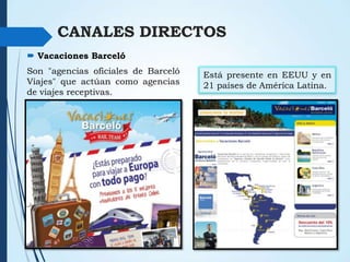 CANALES DIRECTOS
 Vacaciones Barceló
Son "agencias oficiales de Barceló
Viajes" que actúan como agencias
de viajes receptivas.

Está presente en EEUU y en
21 países de América Latina.

 