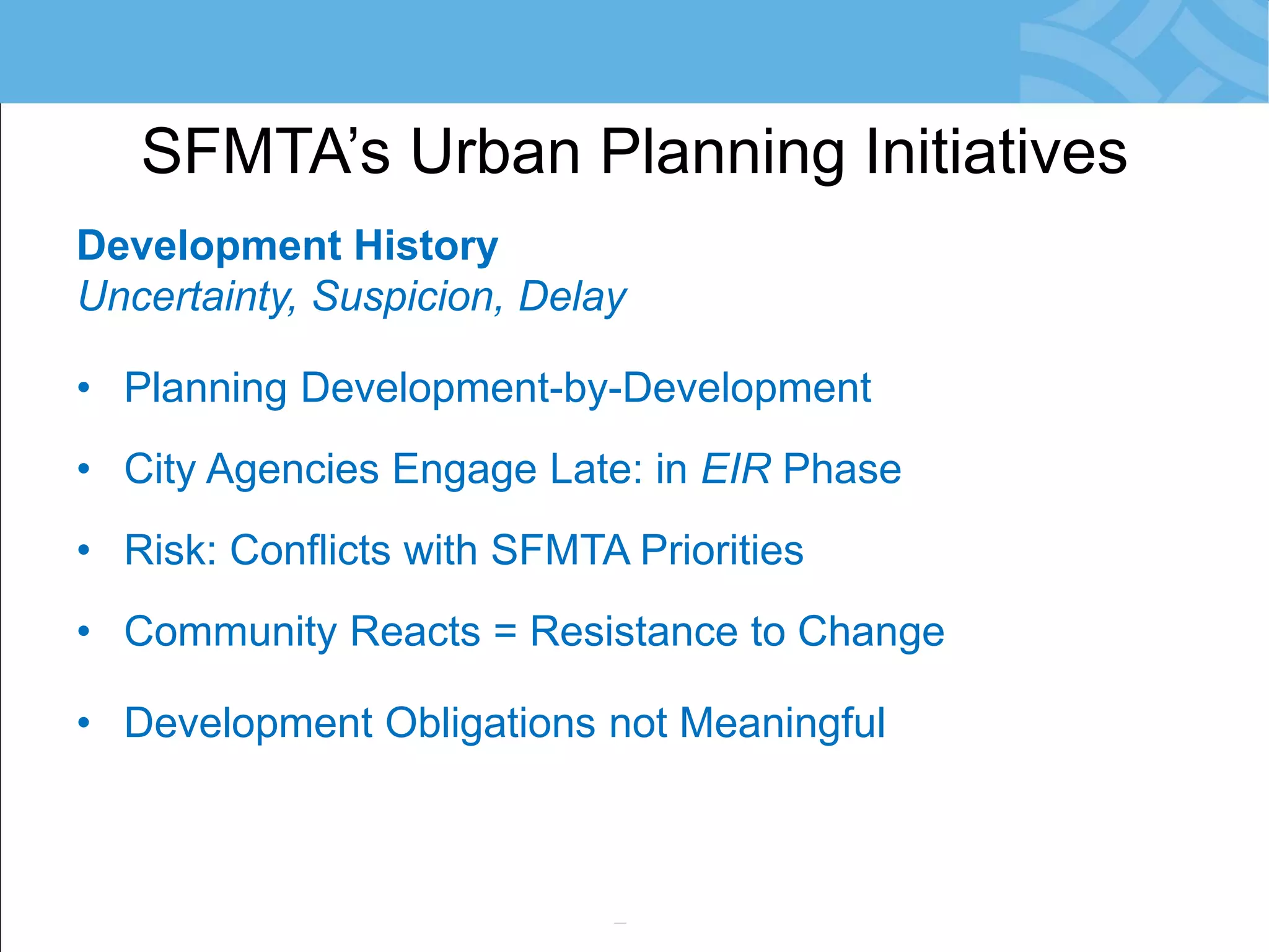 Development History 
Uncertainty, Suspicion, Delay 
•Planning Development-by-Development 
•City Agencies Engage Late: in EIR Phase 
•Risk: Conflicts with SFMTA Priorities 
•Community Reacts = Resistance to Change 
•Development Obligations not Meaningful 
•Little/No Monitoring of Agreements 
SFMTA’s Urban Planning Initiatives  