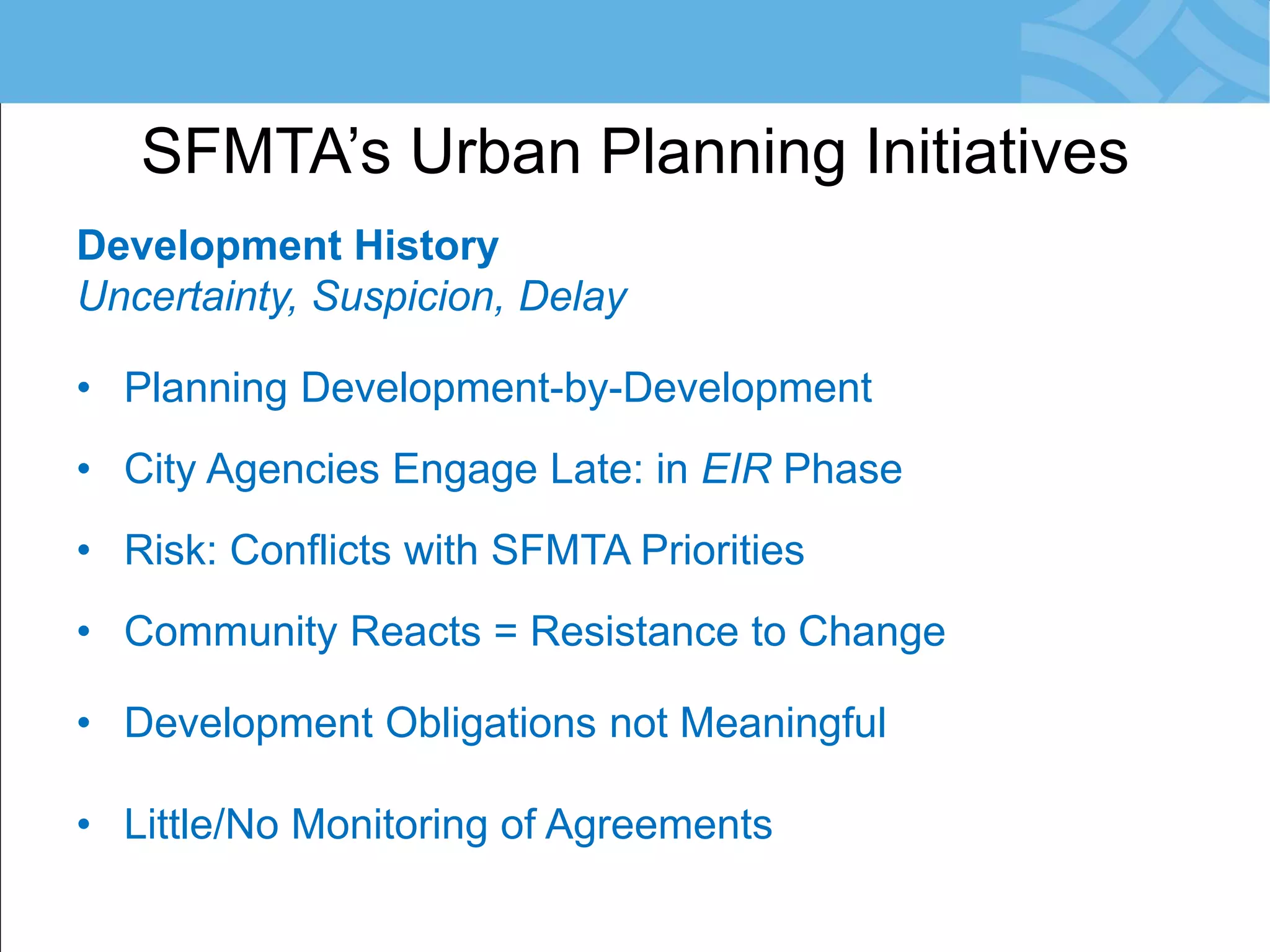 Development History 
Uncertainty, Suspicion, Delay 
•Planning Development-by-Development 
•City Agencies Engage Late: in EIR Phase 
•Risk: Conflicts with SFMTA Priorities 
•Community Reacts = Resistance to Change 
•Development Obligations not Meaningful 
•Little/No Monitoring of Agreements 
SFMTA’s Urban Planning Initiatives  