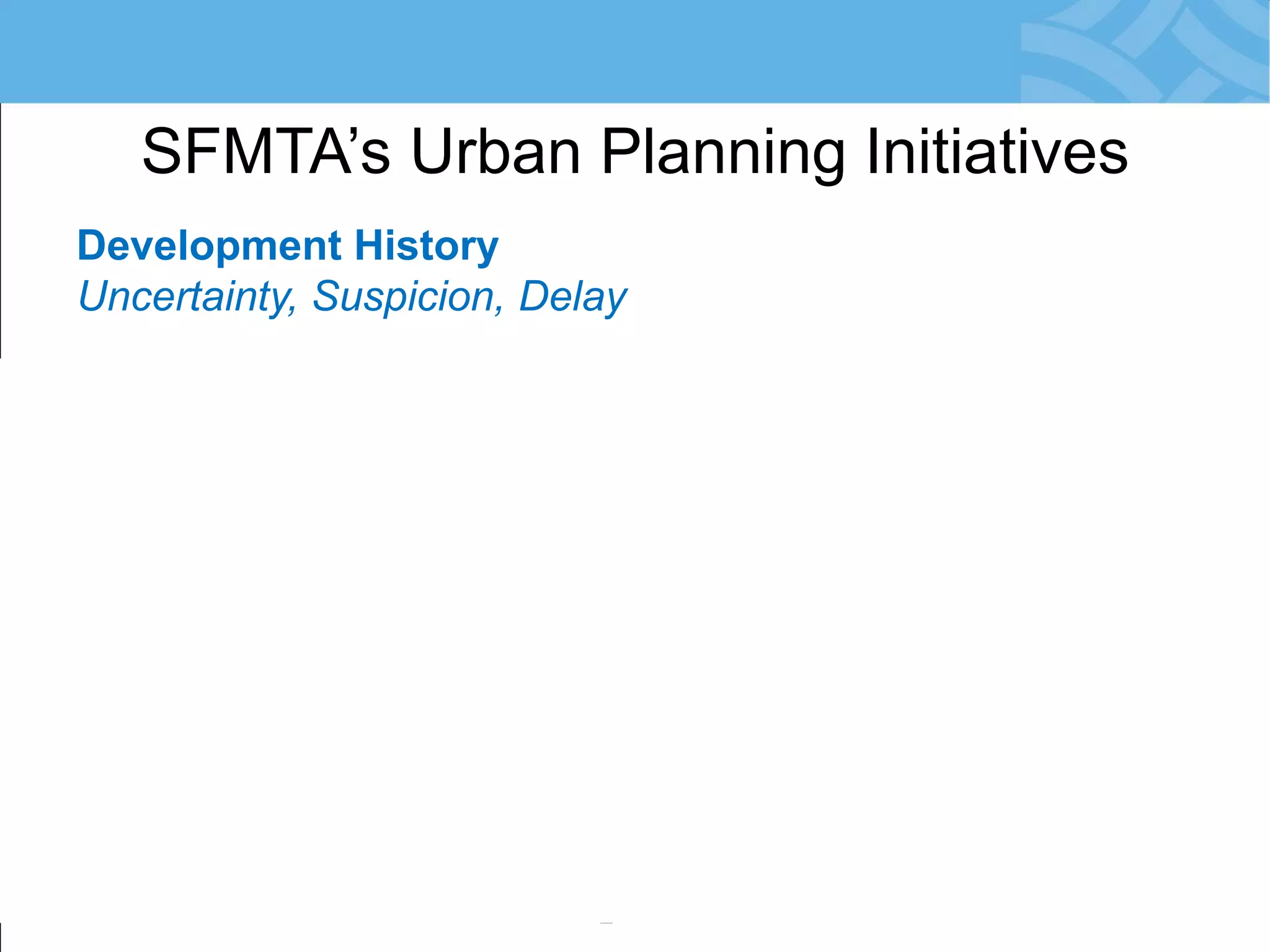 Development History 
Uncertainty, Suspicion, Delay 
•Planning Development-by-Development 
•City Agencies Engage Late: in EIR Phase 
•Risk: Conflicts with SFMTA Priorities 
•Community Reacts = Resistance to Change 
•Development Obligations not Meaningful 
•Little/No Monitoring of Agreements 
SFMTA’s Urban Planning Initiatives  