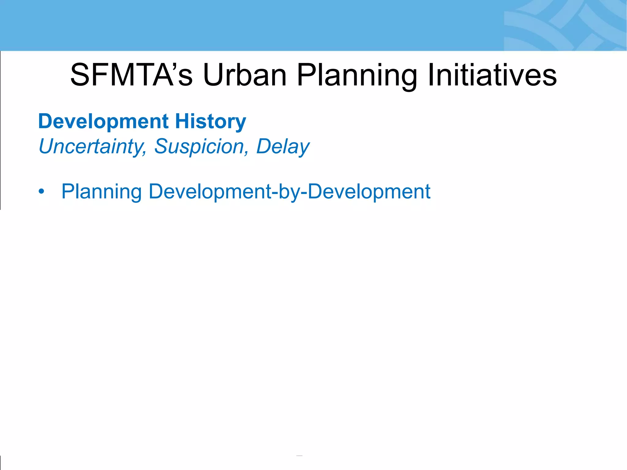 Development History 
Uncertainty, Suspicion, Delay 
•Planning Development-by-Development 
•City Agencies Engage Late: in EIR Phase 
•Risk: Conflicts with SFMTA Priorities 
•Community Reacts = Resistance to Change 
•Development Obligations not Meaningful 
•Little/No Monitoring of Agreements 
SFMTA’s Urban Planning Initiatives  