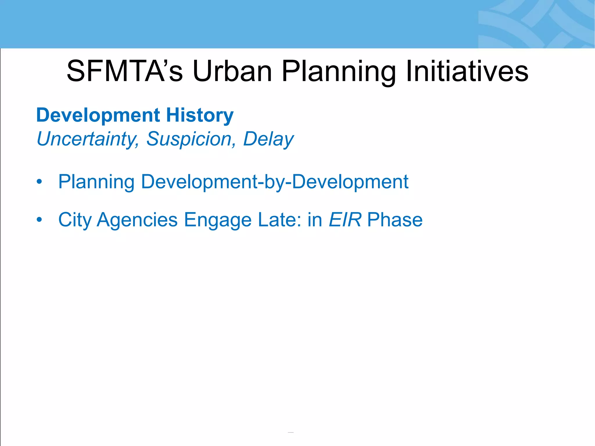 Development History 
Uncertainty, Suspicion, Delay 
•Planning Development-by-Development 
•City Agencies Engage Late: in EIR Phase 
•Risk: Conflicts with SFMTA Priorities 
•Community Reacts = Resistance to Change 
•Development Obligations not Meaningful 
•Little/No Monitoring of Agreements 
SFMTA’s Urban Planning Initiatives  