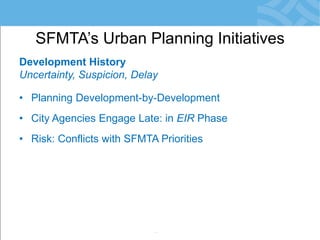 Development History 
Uncertainty, Suspicion, Delay 
•Planning Development-by-Development 
•City Agencies Engage Late: in EIR Phase 
•Risk: Conflicts with SFMTA Priorities 
•Community Reacts = Resistance to Change 
•Development Obligations not Meaningful 
•Little/No Monitoring of Agreements 
SFMTA’s Urban Planning Initiatives  