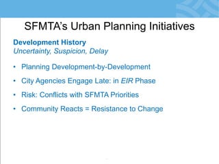 Development History 
Uncertainty, Suspicion, Delay 
•Planning Development-by-Development 
•City Agencies Engage Late: in EIR Phase 
•Risk: Conflicts with SFMTA Priorities 
•Community Reacts = Resistance to Change 
•Development Obligations not Meaningful 
•Little/No Monitoring of Agreements 
SFMTA’s Urban Planning Initiatives  