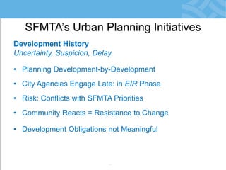 Development History 
Uncertainty, Suspicion, Delay 
•Planning Development-by-Development 
•City Agencies Engage Late: in EIR Phase 
•Risk: Conflicts with SFMTA Priorities 
•Community Reacts = Resistance to Change 
•Development Obligations not Meaningful 
•Little/No Monitoring of Agreements 
SFMTA’s Urban Planning Initiatives  