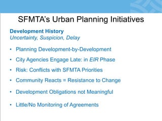 Development History 
Uncertainty, Suspicion, Delay 
•Planning Development-by-Development 
•City Agencies Engage Late: in EIR Phase 
•Risk: Conflicts with SFMTA Priorities 
•Community Reacts = Resistance to Change 
•Development Obligations not Meaningful 
•Little/No Monitoring of Agreements 
SFMTA’s Urban Planning Initiatives  