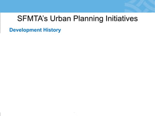 Development History 
Uncertainty, Suspicion, Delay 
•Planning Development-by-Development 
•City Agencies Engage Late: in EIR Phase 
•Risk: Conflicts with SFMTA Priorities 
•Community Reacts = Resistance to Change 
•Development Obligations not Meaningful 
•Little/No Monitoring of Agreements 
SFMTA’s Urban Planning Initiatives  