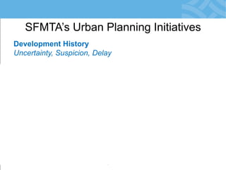 Development History 
Uncertainty, Suspicion, Delay 
•Planning Development-by-Development 
•City Agencies Engage Late: in EIR Phase 
•Risk: Conflicts with SFMTA Priorities 
•Community Reacts = Resistance to Change 
•Development Obligations not Meaningful 
•Little/No Monitoring of Agreements 
SFMTA’s Urban Planning Initiatives  