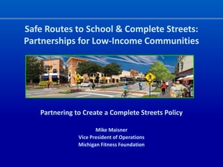 Safe Routes to School & Complete Streets:
Partnerships for Low-Income Communities




   Partnering to Create a Complete Streets Policy

                      Mike Maisner
               Vice President of Operations
               Michigan Fitness Foundation
 