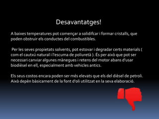 Desavantatges!
A baixes temperatures pot començar a solidifcar i formar cristalls, que
poden obstruir els conductes del combustibles.

Per les seves propietats solvents, pot estovar i degradar certs materials (
com el cautxú natural i l'escuma de poliuretà ). És per això que pot ser
necessari canviar algunes mànegues i retens del motor abans d'usar
biodièsel en ell, especialment amb vehicles antics.
Els seus costos encara poden ser més elevats que els del dièsel de petroli.
Això depèn bàsicament de la font d'oli utilitzat en la seva elaboració.

 