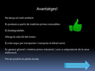 Avantatges!
No danya al medi ambient
Es produeix a partir de matèries primes renovables.
És biodegradable.
Allarga la vida útil del motor.
És més segur per transportar i manipular el dièsel comú.
Es genera glicerol ( matèria prima industrial ) com a subproducte de la seva
elaboració.
Pot ser produit en petita escala.

 