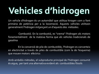 Un vehicle d'hidrogen és un automòbil que utilitza hirogen com a font
primària de potència per a la locomoció. Aquests vehicles utilitzen
generalment l'hidrogen mitjançant un d'aquests dos mètodes:
Combustió. En la combustió, es "crema" l'hidrogen als motors
fonamentalment de la mateixa forma que als vehicles tradicionals de
gasolina
En la conversió de pila de combustible, l'hidrogen es converteix
en electricitat a través de piles de combustible (com la de l’esquema)
que mouen motors elèctrics
Amb ambdós mètodes, el subproducte principal de l'hidrogen consumit
és aigua, per tant una alternativa evident als combustibles fòssils

 