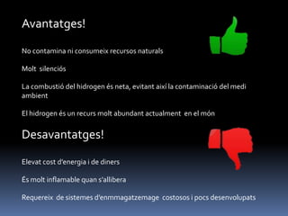 Avantatges!
No contamina ni consumeix recursos naturals
Molt silenciós
La combustió del hidrogen és neta, evitant així la contaminació del medi
ambient
El hidrogen és un recurs molt abundant actualment en el món

Desavantatges!
Elevat cost d’energia i de diners
És molt inflamable quan s’allibera

Requereix de sistemes d’enmmagatzemage costosos i pocs desenvolupats

 