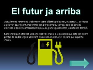 Actualment rarament trobem un cotxe elèctric pel carrer, o aparcat… però poc
a poc van apareixent. Podem trobar, per exemple, carregadors de cotxes
elèctrics al centre comercial del Splau, i algunes gasolineres ja en tenen també.
La tecnologia ha trobat una alternativa senzilla a la gasolina que tots coneixem
per tal de poder seguir utilitzant els cotxes, motos, etc. encara que aquesta
s'acabi

 
