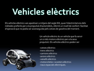 Els vehicles elèctrics van aparèixer a mitjans del segle XIX, quan l'electricitat era dels
mètodes preferits per a la propulsió d'automòbils, oferint un nivell de confort i facilitat
d'operació que no podia ser aconseguida pels cotxes de gasolina del moment.
Un vehicle elèctric és un vehicle que fa servir
un o més motors elèctrics per a la seva
propulsió. Els vehicles elèctrics poden ser

-cotxes elèctrics
-trens elèctrics
-camions elèctrics
-avions elèctrics
-vaixells elèctrics
-motocicletes i scooters elèctrics
-naus espacials elèctriques.

 