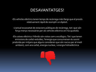 DESAVANTATGES!
-Els vehicles elèctrics tenen temps de recàrrega més llargs que el procés
relativament ràpid de reomplir un dipòsit.

-L'actual escassetat de estacions públiques de recàrrega, tot i que són
força menys necessàries per als vehicles elèctrics en l'ús quotidià.
-Els cotxes elèctrics i híbrids són vistos com a ecològics. Tot i que tenen
emissions de carbó reduïdes, l'energia que consumeixen és sovint
produïda per mitjans que alguns consideren que són nocius per al medi
ambient, com ara carbó, energia nuclear, i energia hidroelèctrica

 