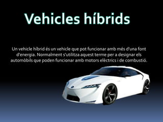 Un vehicle híbrid és un vehicle que pot funcionar amb més d'una font
d'energia. Normalment s'utilitza aquest terme per a designar els
automòbils que poden funcionar amb motors elèctrics i de combustió.

 